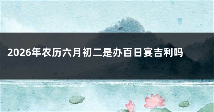 2026年农历六月初二是办百日宴吉利吗