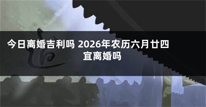 今日离婚吉利吗 2026年农历六月廿四宜离婚吗