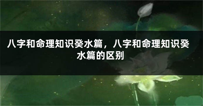 八字和命理知识癸水篇，八字和命理知识癸水篇的区别
