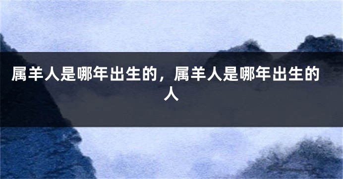 属羊人是哪年出生的，属羊人是哪年出生的人