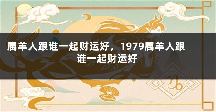 属羊人跟谁一起财运好，1979属羊人跟谁一起财运好