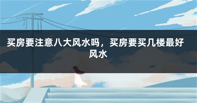 买房要注意八大风水吗，买房要买几楼最好风水