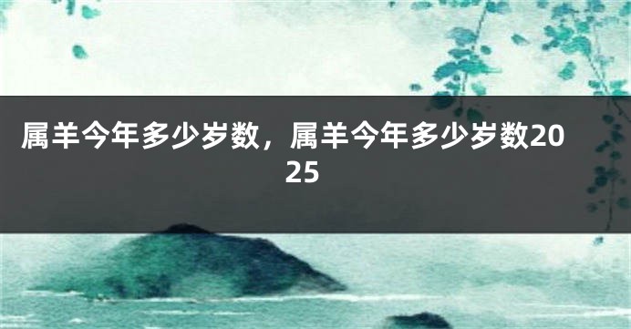属羊今年多少岁数,属羊今年多少岁数2025