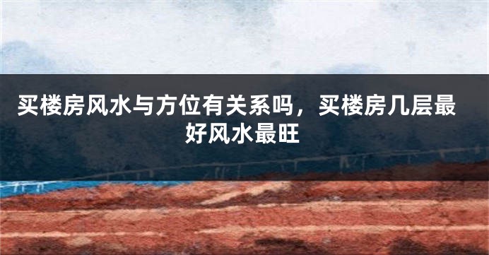 买楼房风水与方位有关系吗，买楼房几层最好风水最旺
