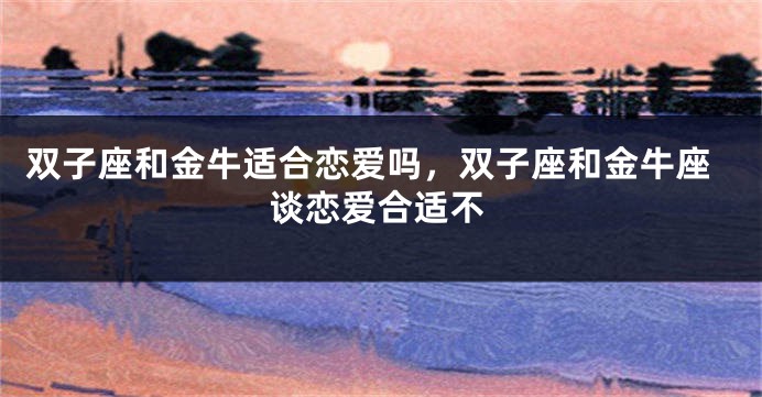 双子座和金牛适合恋爱吗,双子座和金牛座谈恋爱合适不