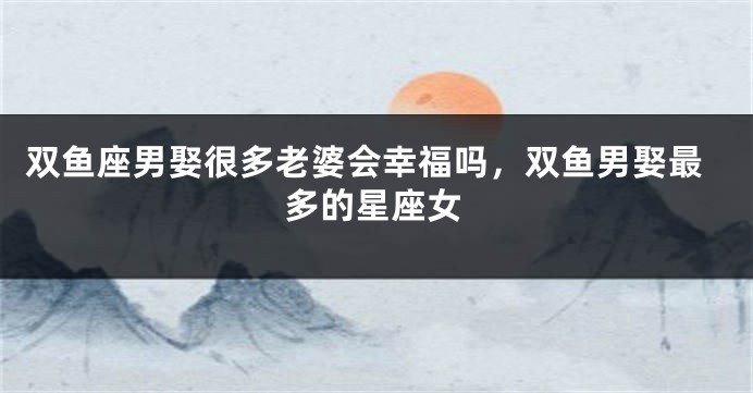 双鱼座男娶很多老婆会幸福吗，双鱼男娶最多的星座女