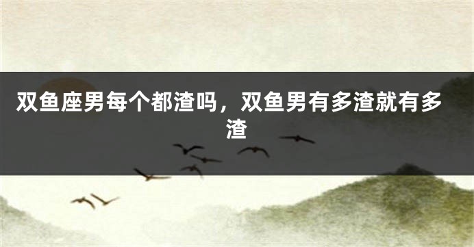 双鱼座男每个都渣吗，双鱼男有多渣就有多渣