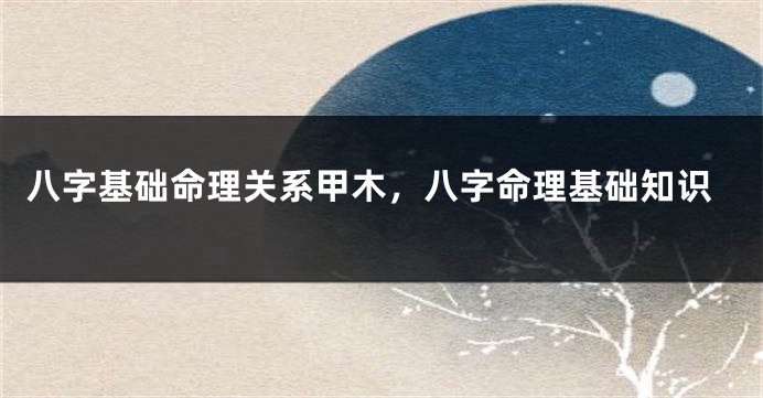 八字基础命理关系甲木,八字命理基础知识