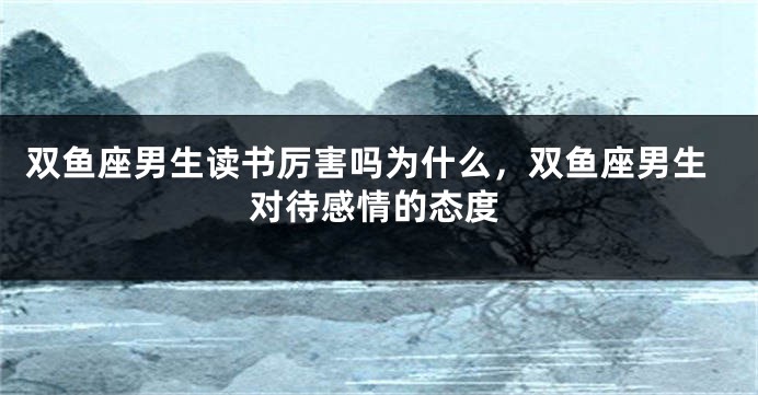 双鱼座男生读书厉害吗为什么，双鱼座男生对待感情的态度