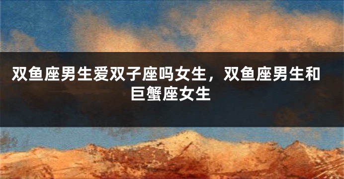 双鱼座男生爱双子座吗女生，双鱼座男生和巨蟹座女生