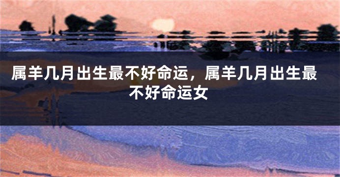 属羊几月出生最不好命运，属羊几月出生最不好命运女