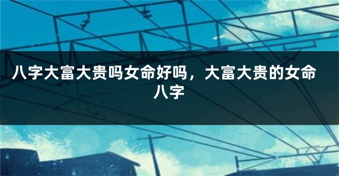 八字大富大贵吗女命好吗，大富大贵的女命八字