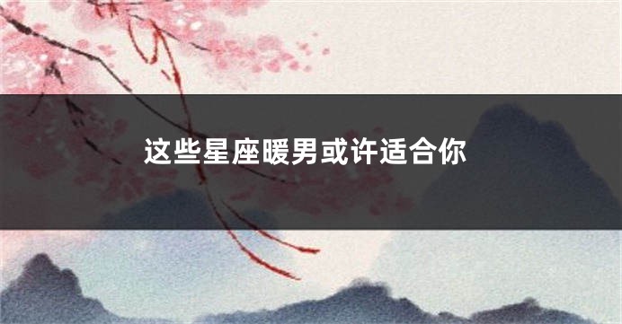 这些星座暖男或许适合你