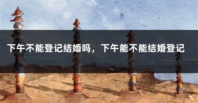 下午不能登记结婚吗，下午能不能结婚登记