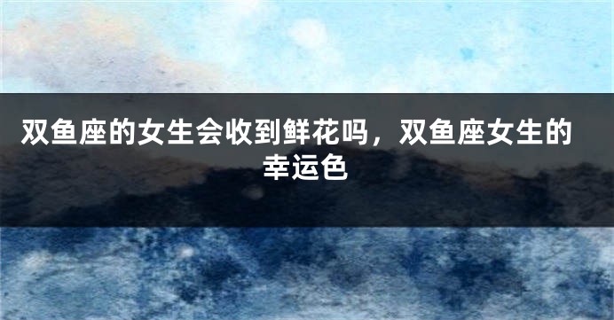 双鱼座的女生会收到鲜花吗，双鱼座女生的幸运色