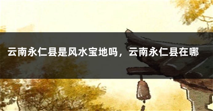 云南永仁县是风水宝地吗，云南永仁县在哪