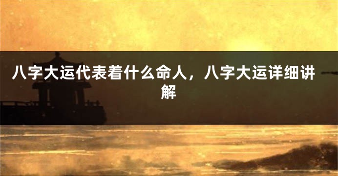 八字大运代表着什么命人,八字大运详细讲解