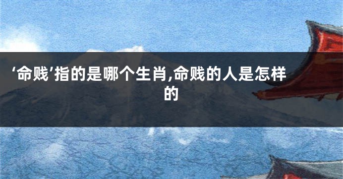 ‘命贱’指的是哪个生肖,命贱的人是怎样的
