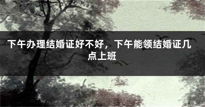 下午办理结婚证好不好，下午能领结婚证几点上班