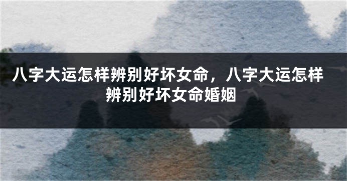 八字大运怎样辨别好坏女命,八字大运怎样辨别好坏女命婚姻