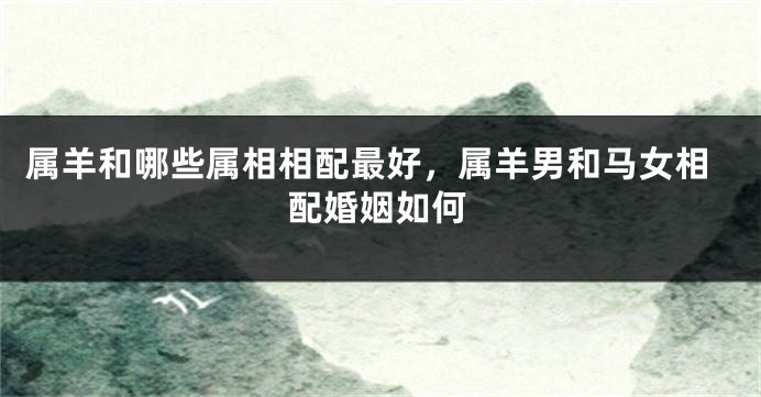 属羊和哪些属相相配最好，属羊男和马女相配婚姻如何