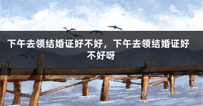 下午去领结婚证好不好，下午去领结婚证好不好呀