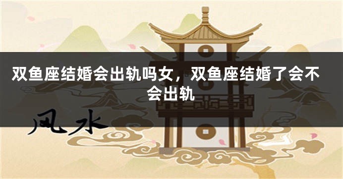 双鱼座结婚会出轨吗女,双鱼座结婚了会不会出轨