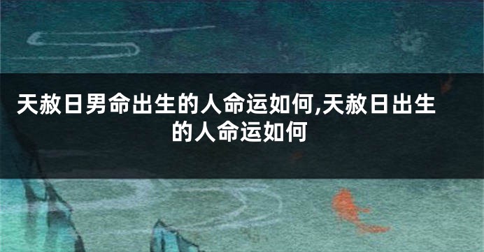 天赦日男命出生的人命运如何,天赦日出生的人命运如何