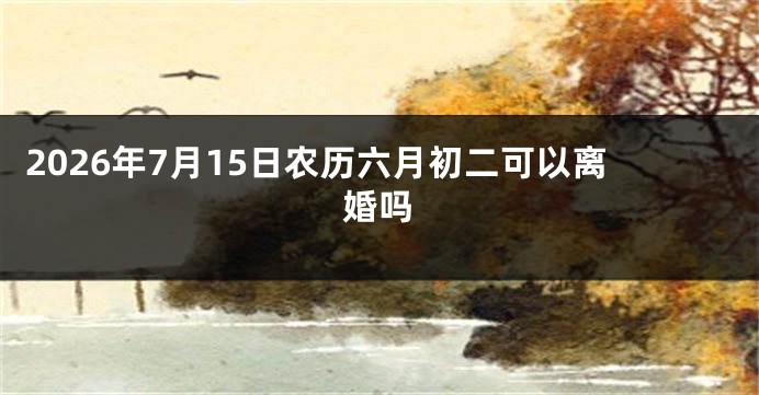 2026年7月15日农历六月初二可以离婚吗