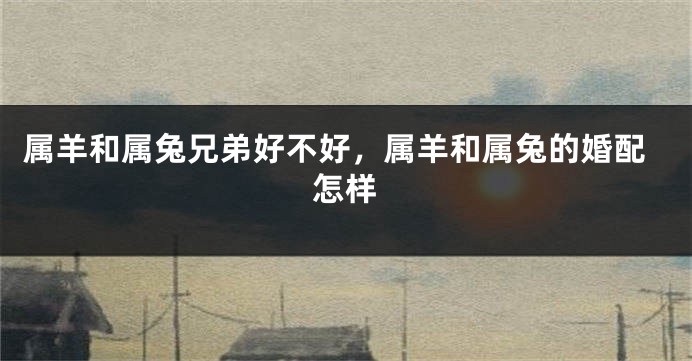 属羊和属兔兄弟好不好，属羊和属兔的婚配怎样