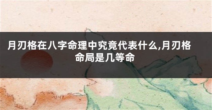 月刃格在八字命理中究竟代表什么,月刃格命局是几等命