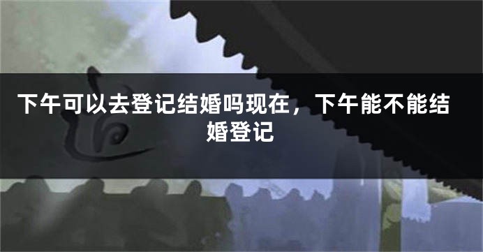 下午可以去登记结婚吗现在，下午能不能结婚登记