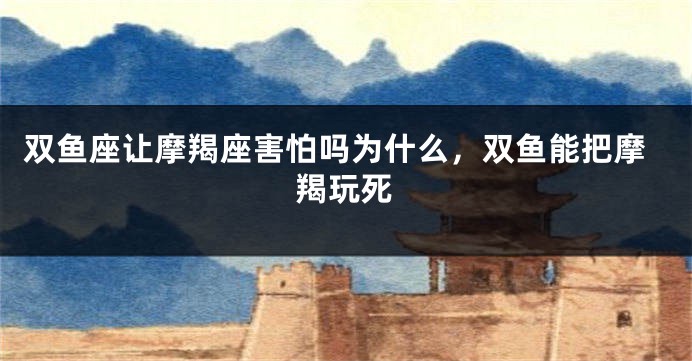 双鱼座让摩羯座害怕吗为什么，双鱼能把摩羯玩死
