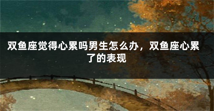 双鱼座觉得心累吗男生怎么办，双鱼座心累了的表现