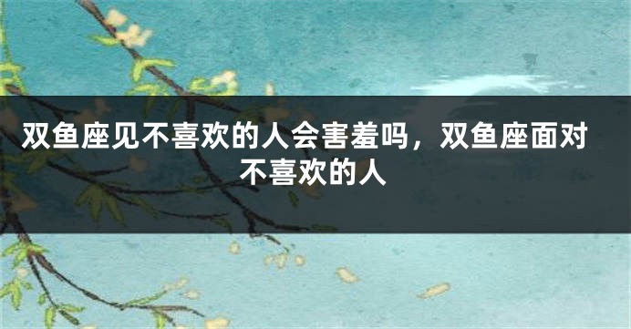 双鱼座见不喜欢的人会害羞吗,双鱼座面对不喜欢的人