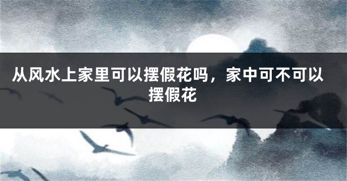 从风水上家里可以摆假花吗，家中可不可以摆假花