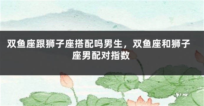双鱼座跟狮子座搭配吗男生,双鱼座和狮子座男配对指数