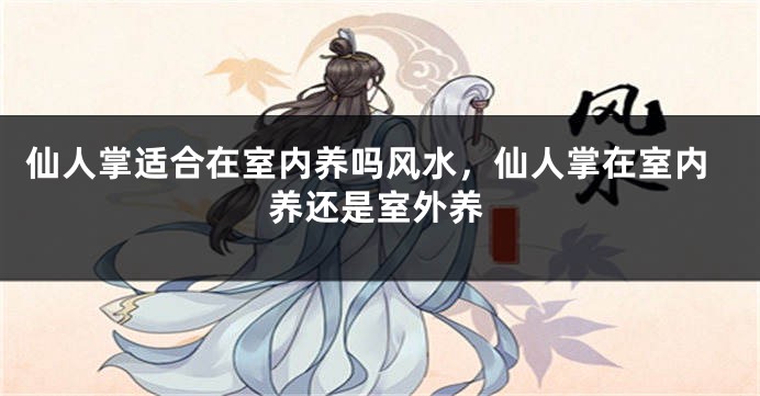 仙人掌适合在室内养吗风水，仙人掌在室内养还是室外养