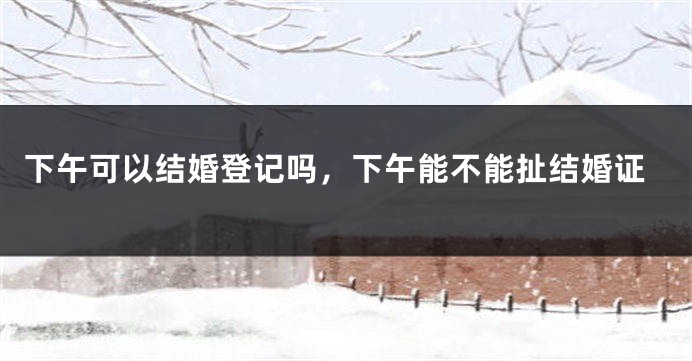 下午可以结婚登记吗，下午能不能扯结婚证
