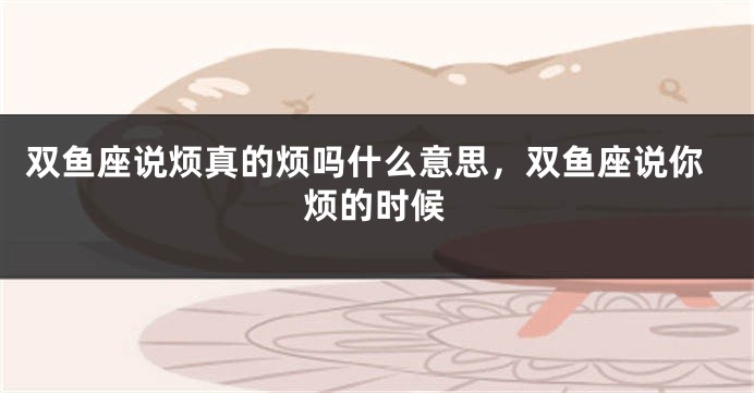 双鱼座说烦真的烦吗什么意思,双鱼座说你烦的时候