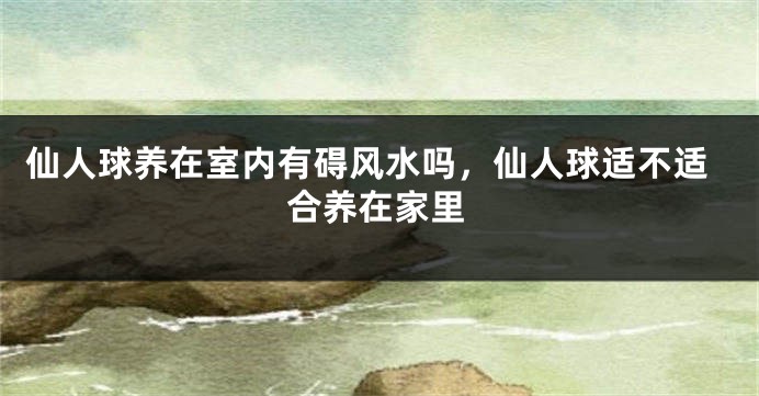 仙人球养在室内有碍风水吗，仙人球适不适合养在家里