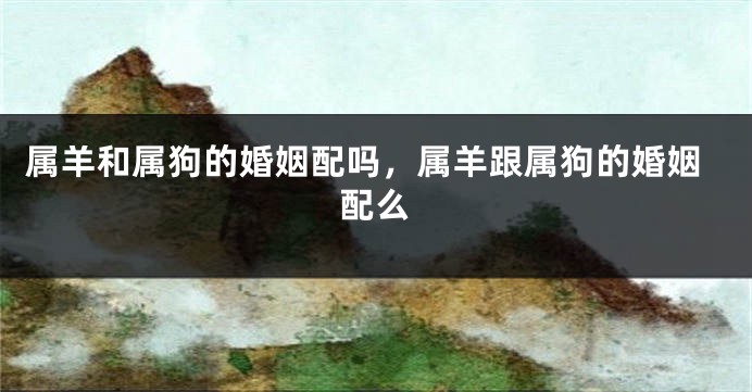 属羊和属狗的婚姻配吗，属羊跟属狗的婚姻配么