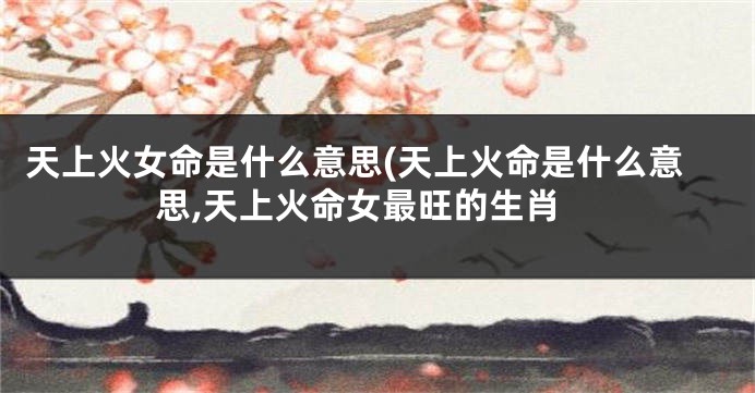 天上火女命是什么意思(天上火命是什么意思,天上火命女最旺的生肖