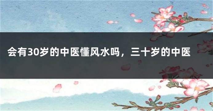 会有30岁的中医懂风水吗,三十岁的中医