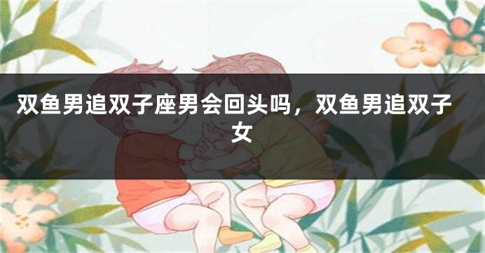 双鱼男追双子座男会回头吗,双鱼男追双子女