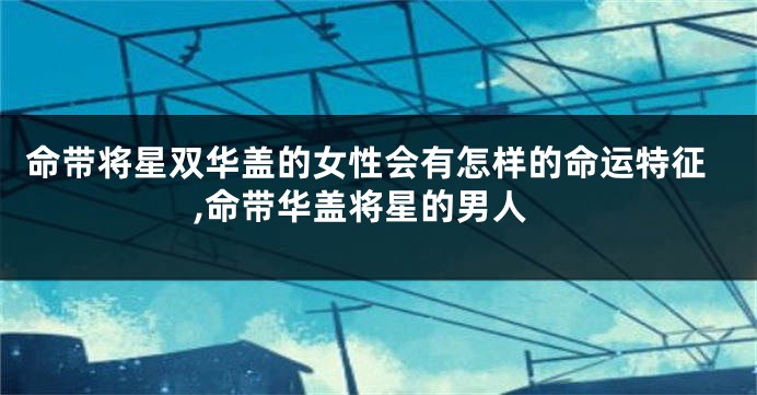 命带将星双华盖的女性会有怎样的命运特征,命带华盖将星的男人