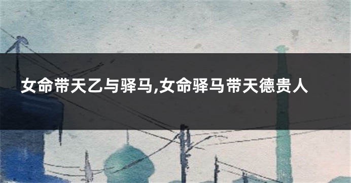 女命带天乙与驿马,女命驿马带天德贵人