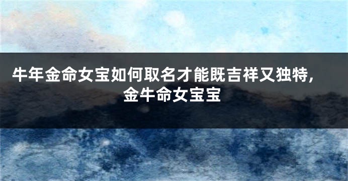 牛年金命女宝如何取名才能既吉祥又独特,金牛命女宝宝