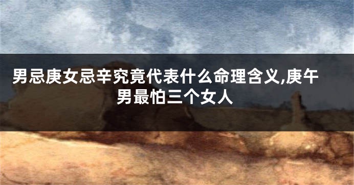 男忌庚女忌辛究竟代表什么命理含义,庚午男最怕三个女人