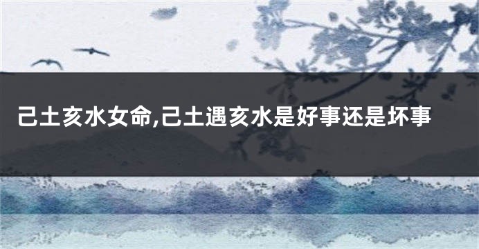 己土亥水女命,己土遇亥水是好事还是坏事